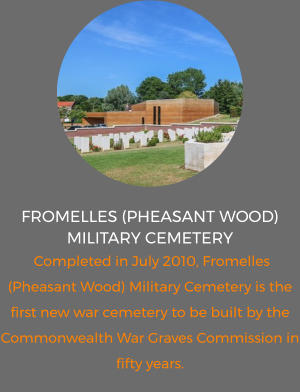 FROMELLES (PHEASANT WOOD) MILITARY Cemetery   Completed in July 2010, Fromelles (Pheasant Wood) Military Cemetery is the first new war cemetery to be built by the Commonwealth War Graves Commission in fifty years.