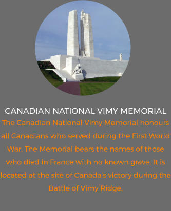 canadian national vimy memorial The Canadian National Vimy Memorial honours all Canadians who served during the First World War. The Memorial bears the names of those who died in France with no known grave. It is located at the site of Canada’s victory during the Battle of Vimy Ridge.