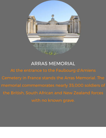 ARRAS MEMORIAL At the entrance to the Faubourg d'Amiens Cemetery in France stands the Arras Memorial. The memorial commemorates nearly 35,000 soldiers of the British, South African and New Zealand forces with no known grave.