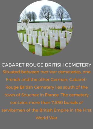 Cabaret Rouge British Cemetery Situated between two war cemeteries, one French and the other German, Cabaret-Rouge British Cemetery lies south of the town of Souchez in France. The cemetery contains more than 7,650 burials of servicemen of the British Empire in the First World War