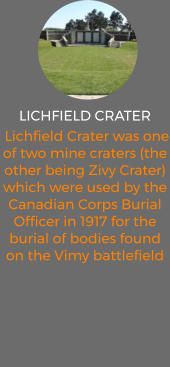LICHFIELD CRATER  Lichfield Crater was one of two mine craters (the other being Zivy Crater) which were used by the Canadian Corps Burial Officer in 1917 for the burial of bodies found on the Vimy battlefield
